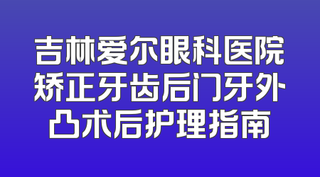 吉林爱尔眼科医院矫正牙齿后门牙外凸术后护理指南