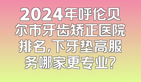 2024年呼伦贝尔市牙齿矫正医院排名，下牙垫高服务哪家更专业？