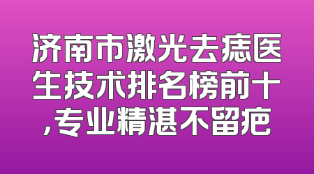 济南市激光去痣医生技术排名榜前十，专业精湛不留疤
