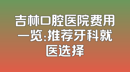 吉林口腔医院费用一览：推荐牙科就医选择