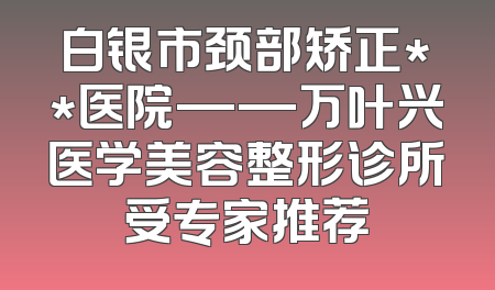 白银市颈部矫正**医院——万叶兴医学美容整形诊所受专家推荐