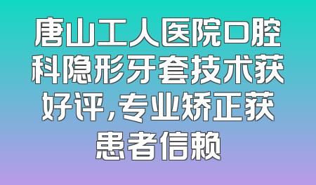 唐山工人医院口腔科隐形牙套技术获好评，专业矫正获患者信赖