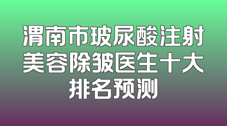 渭南市玻尿酸注射美容除皱医生十大排名预测
