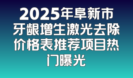 2025年阜新市牙龈增生激光去除价格表推荐项目热门曝光
