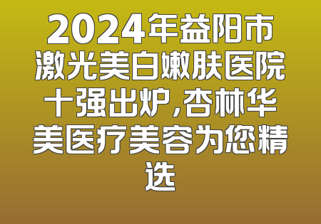 2024年益阳市激光美白嫩肤医院十强出炉，杏林华美医疗美容为您精选