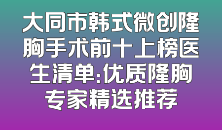 大同市韩式微创隆胸手术前十上榜医生清单：优质隆胸专家精选推荐