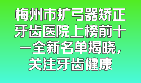梅州市扩弓器矫正牙齿医院上榜前十_全新名单揭晓，关注牙齿健康