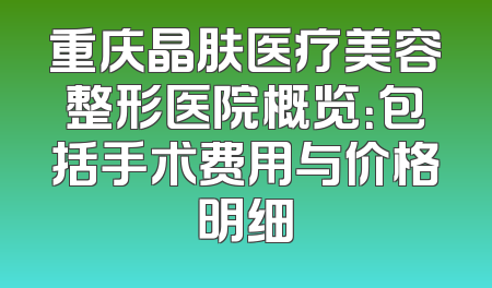重庆晶肤医疗美容整形医院概览：包括手术费用与价格明细