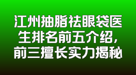 江州抽脂祛眼袋医生排名前五介绍，前三擅长实力揭秘