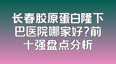 长春胶原蛋白隆下巴医院哪家好？前十强盘点分析