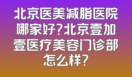 北京医美减脂医院哪家好？北京壹加壹医疗美容门诊部怎么样？