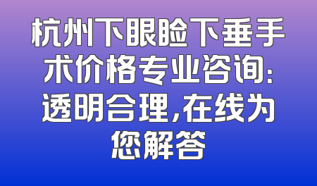 杭州下眼睑下垂手术价格专业咨询：透明合理，在线为您解答