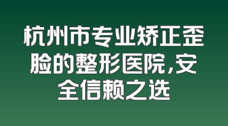 杭州市专业矫正歪脸的整形医院，安全信赖之选