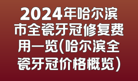 2024年哈尔滨市全瓷牙冠修复费用一览（哈尔滨全瓷牙冠价格概览）