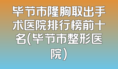 毕节市隆胸取出手术医院排行榜前十名（毕节市整形医院）