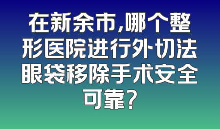 在新余市，哪个整形医院进行外切法眼袋移除手术安全可靠？