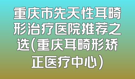 重庆市先天性耳畸形治疗医院推荐之选（重庆耳畸形矫正医疗中心）