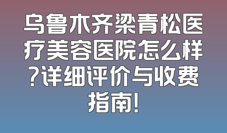 乌鲁木齐梁青松医疗美容医院怎么样？详细评价与收费指南！
