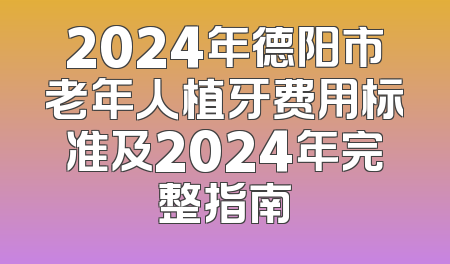 2024年德阳市老年人植牙费用标准及2024年完整指南