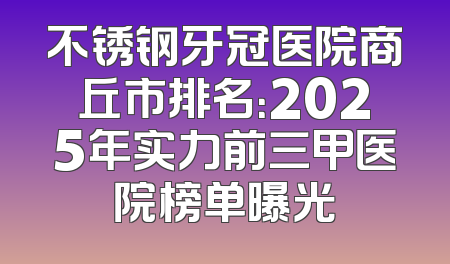 不锈钢牙冠医院商丘市排名：2025年实力前三甲医院榜单曝光