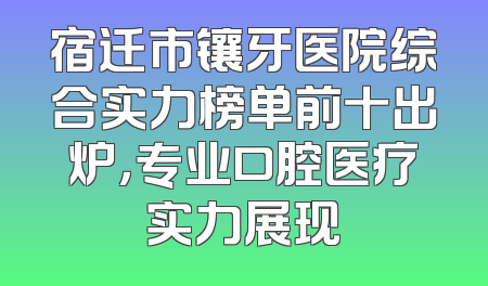 宿迁市镶牙医院综合实力榜单前十出炉，专业口腔医疗实力展现