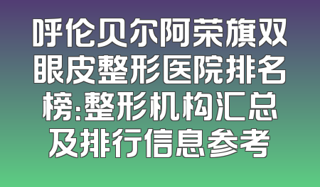 呼伦贝尔阿荣旗双眼皮整形医院排名榜：整形机构汇总及排行信息参考