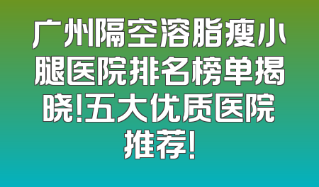 广州隔空溶脂瘦小腿医院排名榜单揭晓！五大优质医院推荐！