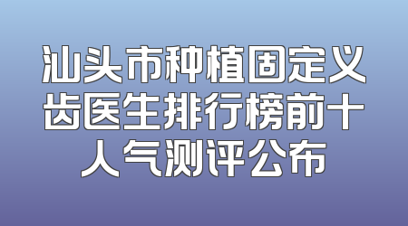 汕头市种植固定义齿医生排行榜前十人气测评公布