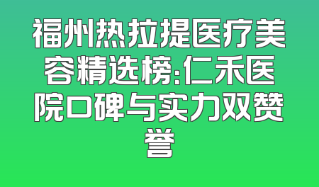 福州热拉提医疗美容精选榜：仁禾医院口碑与实力双赞誉