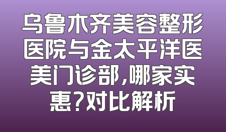 乌鲁木齐美容整形医院与金太平洋医美门诊部，哪家实惠？对比解析