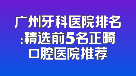 广州牙科医院排名：精选前5名正畸口腔医院推荐