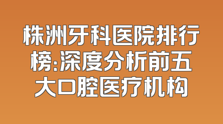 株洲牙科医院排行榜：深度分析前五大口腔医疗机构