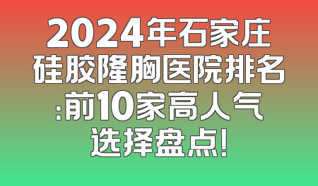 2024年石家庄硅胶隆胸医院排名：前10家高人气选择盘点！