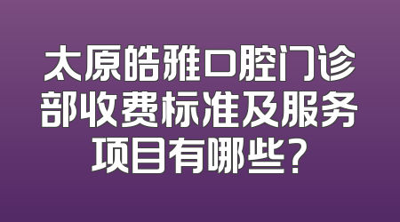 太原皓雅口腔门诊部收费标准及服务项目有哪些？