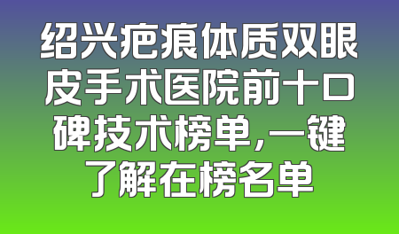 绍兴疤痕体质双眼皮手术医院前十口碑技术榜单，一键了解在榜名单