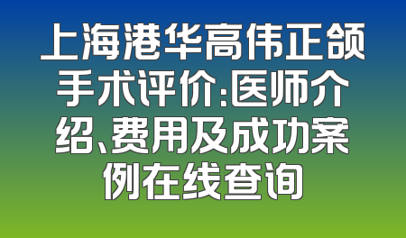 上海港华高伟正颌手术评价：医师介绍、费用及成功案例在线查询