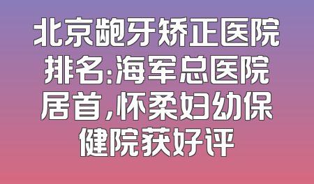 北京龅牙矫正医院排名：海军总医院居首，怀柔妇幼保健院获好评