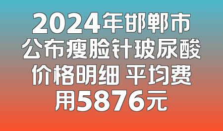 2024年邯郸市公布瘦脸针玻尿酸价格明细 平均费用5876元