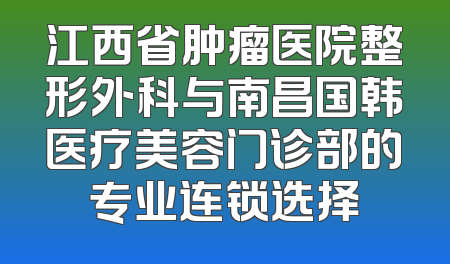 江西省肿瘤医院整形外科与南昌国韩医疗美容门诊部的专业连锁选择