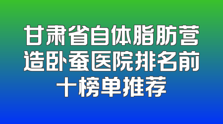 甘肃省自体脂肪营造卧蚕医院排名前十榜单推荐