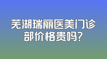 芜湖瑞丽医美门诊部价格贵吗？