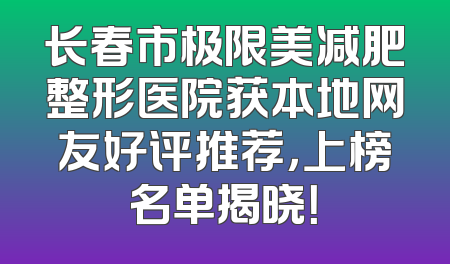长春市极限美减肥整形医院获本地网友好评推荐，上榜名单揭晓！