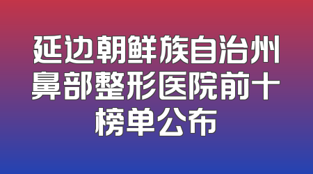 延边朝鲜族自治州鼻部整形医院前十榜单公布