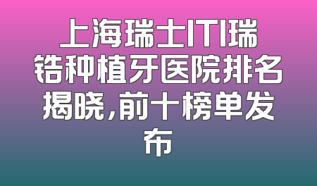 上海瑞士ITI瑞锆种植牙医院排名揭晓，前十榜单发布