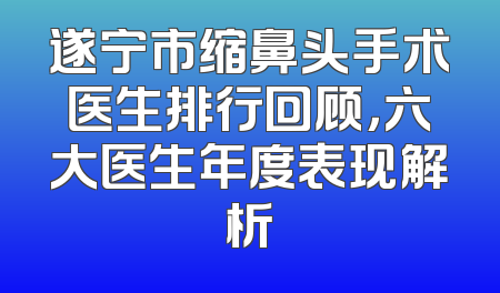 遂宁市缩鼻头手术医生排行回顾，六大医生年度表现解析