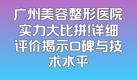 广州美容整形医院实力大比拼！详细评价揭示口碑与技术水平