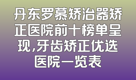 丹东罗慕矫治器矫正医院前十榜单呈现，牙齿矫正优选医院一览表