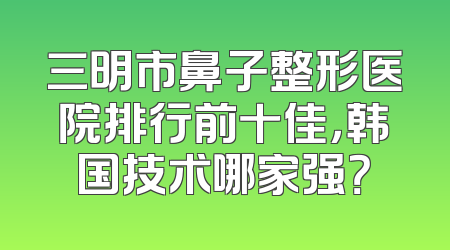 三明市鼻子整形医院排行前十佳，韩国技术哪家强？