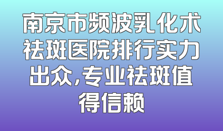 南京市频波乳化术祛斑医院排行实力出众，专业祛斑值得信赖