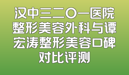 汉中三二O一医院整形美容外科与谭宏涛整形美容口碑对比评测